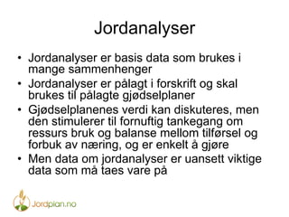 Jordanalyser
•  Jordanalyser er basis data som brukes i
mange sammenhenger
•  Jordanalyser er pålagt i forskrift og skal
brukes til pålagte gjødselplaner
•  Gjødselplanenes verdi kan diskuteres, men
den stimulerer til fornuftig tankegang om
ressurs bruk og balanse mellom tilførsel og
forbuk av næring, og er enkelt å gjøre
•  Men data om jordanalyser er uansett viktige
data som må taes vare på
 