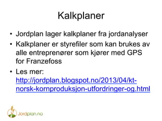 Kalkplaner
•  Jordplan lager kalkplaner fra jordanalyser
•  Kalkplaner er styrefiler som kan brukes av
alle entreprenører som kjører med GPS
for Franzefoss
•  Les mer:
http://jordplan.blogspot.no/2013/04/kt-
norsk-kornproduksjon-utfordringer-og.html
 