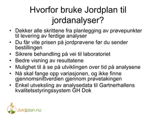 Hvorfor bruke Jordplan til
jordanalyser?
•  Dekker alle skrittene fra planlegging av prøvepunkter
til levering av ferdige analyser
•  Du får vite prisen på jordprøvene før du sender
bestillingen
•  Sikrere behandling på vei til laboratoriet
•  Bedre visning av resultatene
•  Mulighet til å se på utviklingen over tid på analysene
•  Nå skal fange opp variasjonen, og ikke finne
gjennomsnittverdien gjennom prøvetakingen
•  Enkel utveksling av analysedata til Gartnerhallens
kvalitetsstyringssystem GH Dok
 