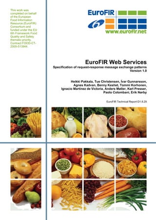 This work was
completed on behalf
of the European
Food Information
Resource (EuroFIR)
Consortium and
funded under the EU
6th Framework Food
Quality and Safety
thematic priority.
Contract FOOD-CT-
2005-513944.




                                           EuroFIR Web Services
                      Specification of request-response message exchange patterns
                                                                      Version 1.0


                                 Heikki Pakkala, Tue Christensen, Ívar Gunnarsson,
                                   Agnes Kadvan, Benny Keshet, Tommi Korhonen,
                           Ignacio Martínez de Victoria, Anders Møller, Karl Presser,
                                                        Paolo Colombani, Erik Nørby

                                                         EuroFIR Technical Report D1.8.29
 