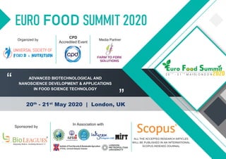 EURO FOOD SUMMIT 2020
20th
- 21st
May 2020 | London, UK
“
”
Sponsored by
In Association with
Organized by
CPD
Accredited Event
R
ALL THE ACCEPTED RESEARCH ARTICLES
WILL BE PUBLISHED IN AN INTERNATIONAL
SCOPUS INDEXED JOURNAL
ADVANCED BIOTECHNOLOGICAL AND
NANOSCIENCE DEVELOPMENT & APPLICATIONS
IN FOOD SCIENCE TECHNOLOGY
Media Partner
 