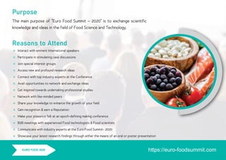 Purpose
The main purpose of “Euro Food Summit – 2020” is to exchange scientiﬁc
knowledge and ideas in the ﬁeld of Food Science and Technology.
Reasons to Attend














Interact with eminent International speakers
Participate in stimulating case discussions
Join special interest groups
Access new and profound research ideas
Connect with top industry experts at the Conference
Avail opportunities to network and exchange ideas
Get inspired towards undertaking professional studies
Network with like-minded peers
Share your knowledge to enhance the growth of your ﬁeld
Gain recognition & earn a Reputation
Make your presence felt at an epoch-deﬁning making conference
B2B meetings with experienced Food technologists & Food scientists
Communicate with industry experts at the Euro Food Summit- 2020
Showcase your latest research ﬁndings through either the means of an oral or poster presentation
https://euro-foodsummit.comEURO FOOD 2020
 