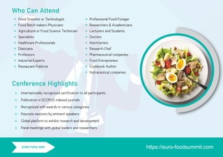 Who Can Attend
Food Scientist or Technologist
Food Batch makers Physicians
Agricultural or Food Science Technician
Specialists
Healthcare Professionals
Dieticians
Professors
Industrial Experts
Restaurant Publicist









Professional Food Forager
Researchers & Academicians
Lecturers and Students
Doctors
Nutritionists
Research Chef
Pharmaceutical companies
Food Entrepreneur
Cookbook Author
Nutraceutical companies
















Conference Highlights
https://euro-foodsummit.comEURO FOOD 2020
Internationally recognized certiﬁcation to all participants
Publication in SCOPUS indexed journals
Recognized with awards in various categories
Keynote sessions by eminent speakers
Global platform to exhibit research and development
Panel meetings with global leaders and researchers.
 