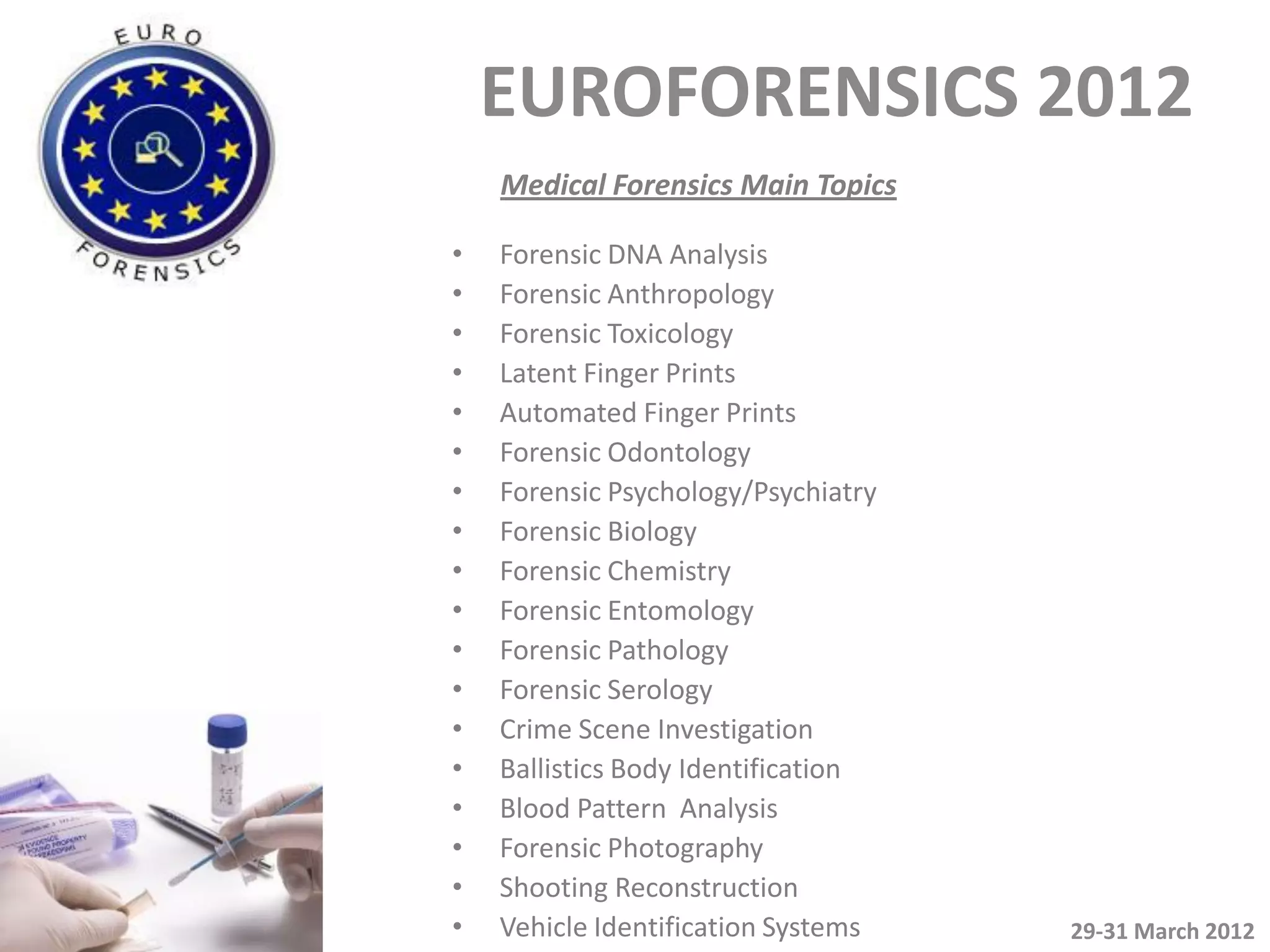 EUROFORENSICS 2012
    Medical Forensics Main Topics

•   Forensic DNA Analysis
•   Forensic Anthropology
•   Forensic Toxicology
•   Latent Finger Prints
•   Automated Finger Prints
•   Forensic Odontology
•   Forensic Psychology/Psychiatry
•   Forensic Biology
•   Forensic Chemistry
•   Forensic Entomology
•   Forensic Pathology
•   Forensic Serology
•   Crime Scene Investigation
•   Ballistics Body Identification
•   Blood Pattern Analysis
•   Forensic Photography
•   Shooting Reconstruction
•   Vehicle Identification Systems   29-31 March 2012
 