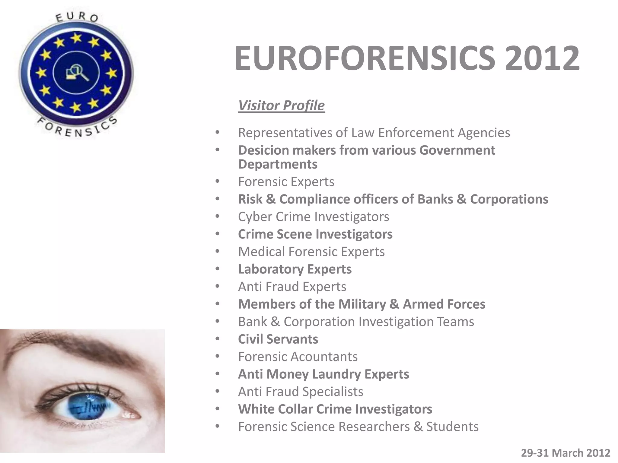 EUROFORENSICS 2012
    Visitor Profile
•   Representatives of Law Enforcement Agencies
•   Desicion makers from various Government
    Departments
•   Forensic Experts
•   Risk & Compliance officers of Banks & Corporations
•   Cyber Crime Investigators
•   Crime Scene Investigators
•   Medical Forensic Experts
•   Laboratory Experts
•   Anti Fraud Experts
•   Members of the Military & Armed Forces
•   Bank & Corporation Investigation Teams
•   Civil Servants
•   Forensic Acountants
•   Anti Money Laundry Experts
•   Anti Fraud Specialists
•   White Collar Crime Investigators
•   Forensic Science Researchers & Students
                                                 29-31 March 2012
 