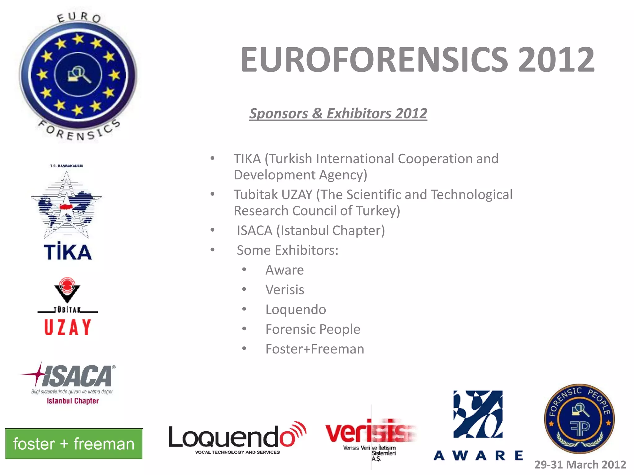 EUROFORENSICS 2012
      Sponsors & Exhibitors 2012

•   TIKA (Turkish International Cooperation and
    Development Agency)
•   Tubitak UZAY (The Scientific and Technological
    Research Council of Turkey)
•    ISACA (Istanbul Chapter)
•    Some Exhibitors:
      • Aware
      • Verisis
      • Loquendo
      • Forensic People
      • Foster+Freeman




                                                     29-31 March 2012
 