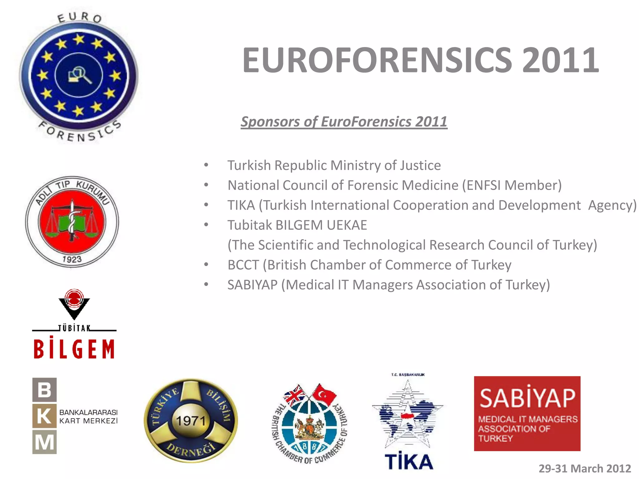 EUROFORENSICS 2011
      Sponsors of EuroForensics 2011

•   Turkish Republic Ministry of Justice
•   National Council of Forensic Medicine (ENFSI Member)
•   TIKA (Turkish International Cooperation and Development Agency)
•   Tubitak BILGEM UEKAE
    (The Scientific and Technological Research Council of Turkey)
•   BCCT (British Chamber of Commerce of Turkey
•   SABIYAP (Medical IT Managers Association of Turkey)




                                                   29-31 March 2012
 