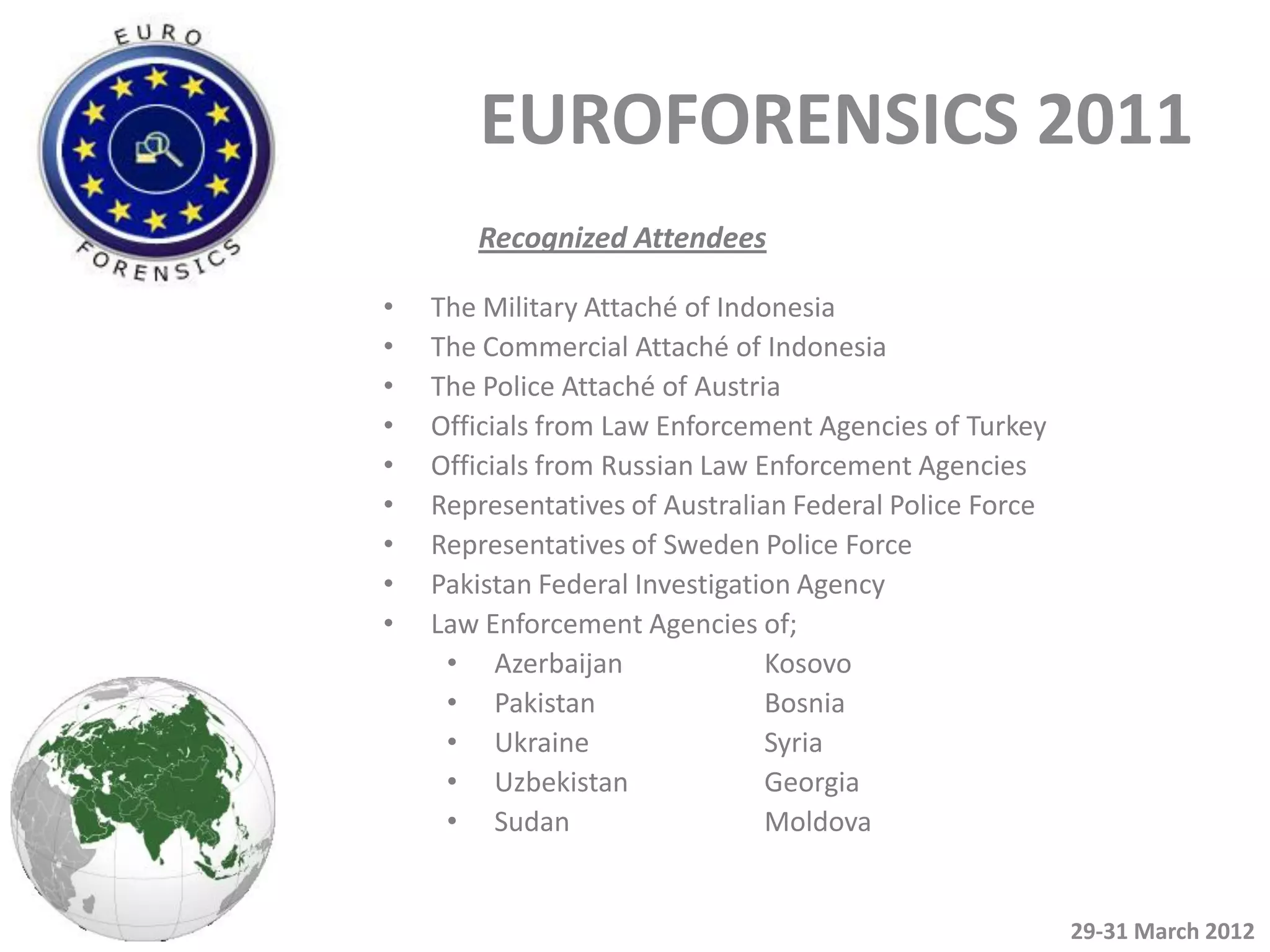 EUROFORENSICS 2011
       Recognized Attendees

•   The Military Attaché of Indonesia
•   The Commercial Attaché of Indonesia
•   The Police Attaché of Austria
•   Officials from Law Enforcement Agencies of Turkey
•   Officials from Russian Law Enforcement Agencies
•   Representatives of Australian Federal Police Force
•   Representatives of Sweden Police Force
•   Pakistan Federal Investigation Agency
•   Law Enforcement Agencies of;
     • Azerbaijan               Kosovo
     • Pakistan                 Bosnia
     • Ukraine                  Syria
     • Uzbekistan               Georgia
     • Sudan                    Moldova


                                                         29-31 March 2012
 