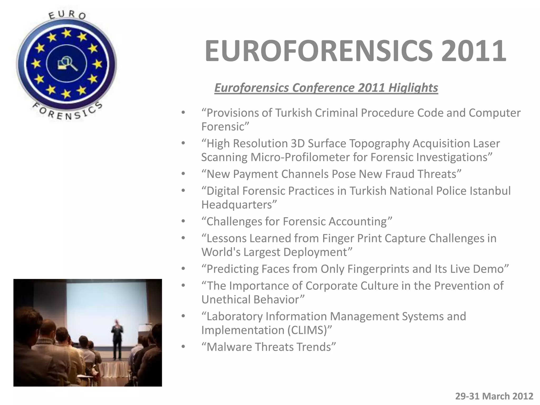 EUROFORENSICS 2011
      Euroforensics Conference 2011 Higlights
•   “Provisions of Turkish Criminal Procedure Code and Computer
    Forensic”
•   “High Resolution 3D Surface Topography Acquisition Laser
    Scanning Micro-Profilometer for Forensic Investigations”
•   “New Payment Channels Pose New Fraud Threats”
•   “Digital Forensic Practices in Turkish National Police Istanbul
    Headquarters”
•   “Challenges for Forensic Accounting”
•   “Lessons Learned from Finger Print Capture Challenges in
    World's Largest Deployment”
•   “Predicting Faces from Only Fingerprints and Its Live Demo”
•   “The Importance of Corporate Culture in the Prevention of
    Unethical Behavior”
•   “Laboratory Information Management Systems and
    Implementation (CLIMS)”
•   “Malware Threats Trends”


                                                      29-31 March 2012
 