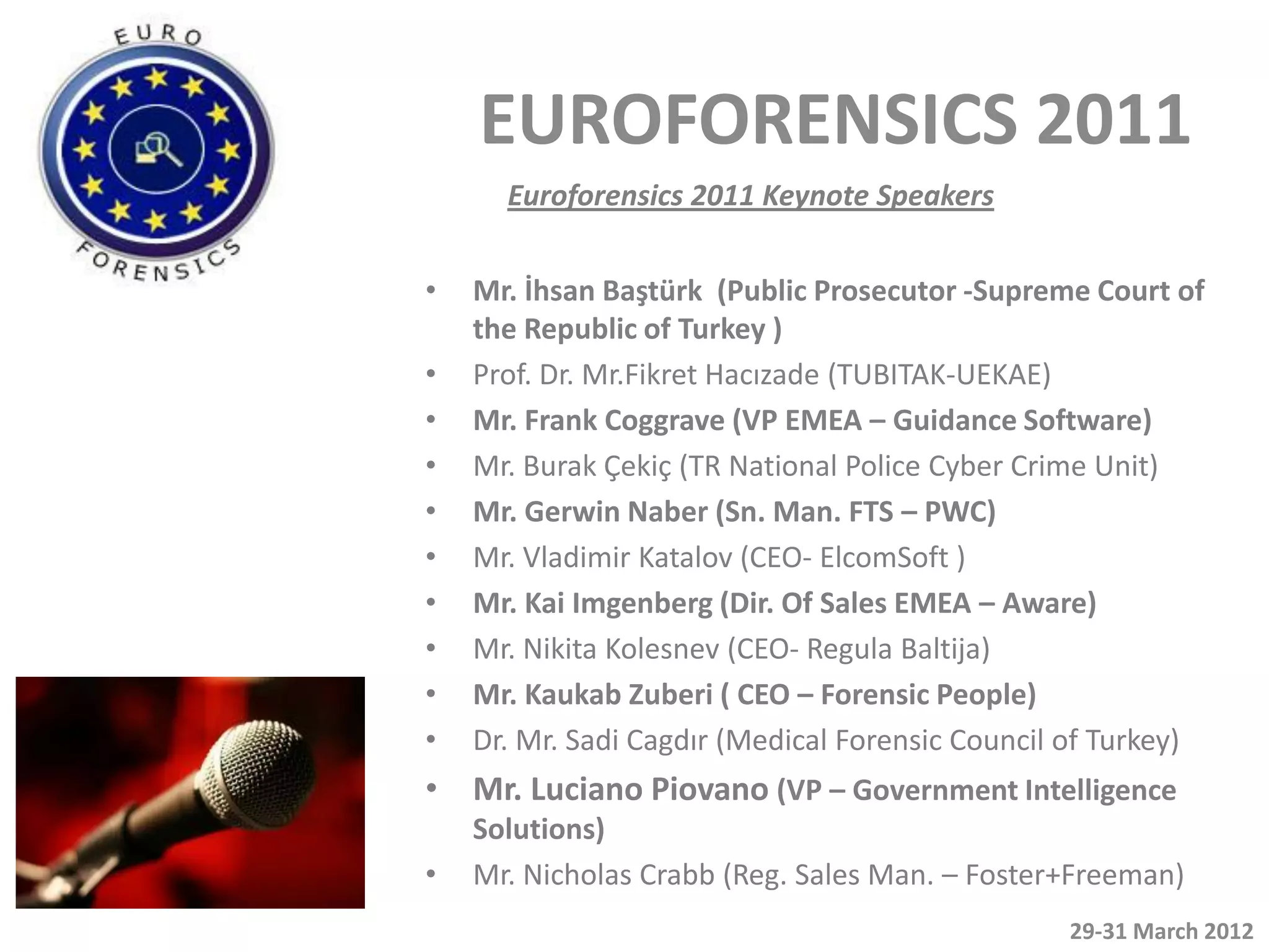 EUROFORENSICS 2011
      Euroforensics 2011 Keynote Speakers


•   Mr. İhsan Baştürk (Public Prosecutor -Supreme Court of
    the Republic of Turkey )
•   Prof. Dr. Mr.Fikret Hacızade (TUBITAK-UEKAE)
•   Mr. Frank Coggrave (VP EMEA – Guidance Software)
•   Mr. Burak Çekiç (TR National Police Cyber Crime Unit)
•   Mr. Gerwin Naber (Sn. Man. FTS – PWC)
•   Mr. Vladimir Katalov (CEO- ElcomSoft )
•   Mr. Kai Imgenberg (Dir. Of Sales EMEA – Aware)
•   Mr. Nikita Kolesnev (CEO- Regula Baltija)
•   Mr. Kaukab Zuberi ( CEO – Forensic People)
•   Dr. Mr. Sadi Cagdır (Medical Forensic Council of Turkey)
• Mr. Luciano Piovano (VP – Government Intelligence
    Solutions)
•   Mr. Nicholas Crabb (Reg. Sales Man. – Foster+Freeman)
                                                 29-31 March 2012
 