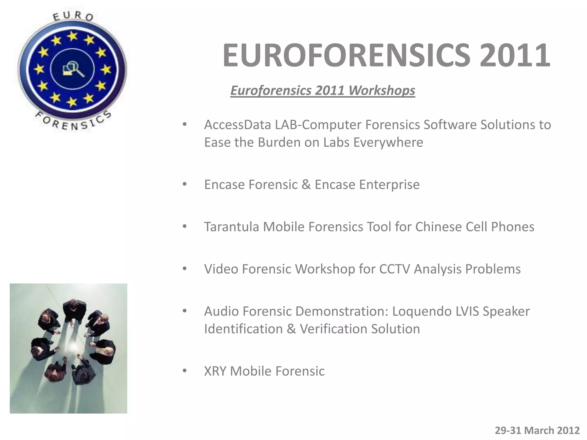 EUROFORENSICS 2011
        Euroforensics 2011 Workshops

•   AccessData LAB-Computer Forensics Software Solutions to
    Ease the Burden on Labs Everywhere

•   Encase Forensic & Encase Enterprise

•   Tarantula Mobile Forensics Tool for Chinese Cell Phones

•   Video Forensic Workshop for CCTV Analysis Problems

•   Audio Forensic Demonstration: Loquendo LVIS Speaker
    Identification & Verification Solution

•   XRY Mobile Forensic


                                                    29-31 March 2012
 