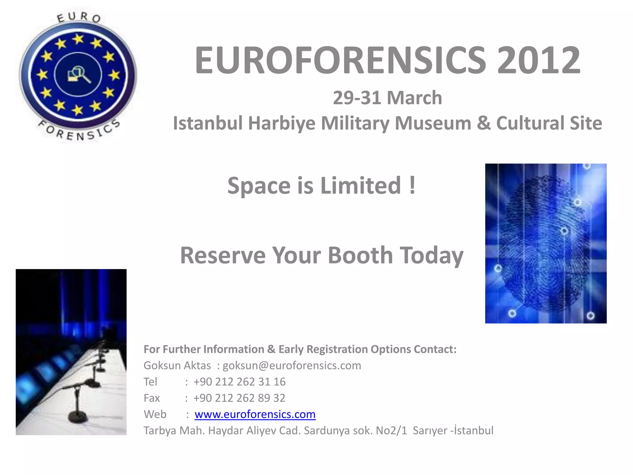 EUROFORENSICS 2012
                       29-31 March
     Istanbul Harbiye Military Museum & Cultural Site


                Space is Limited !

       Reserve Your Booth Today


For Further Information & Early Registration Options Contact:
Goksun Aktas : goksun@euroforensics.com
Tel     : +90 212 262 31 16
Fax     : +90 212 262 89 32
Web     : www.euroforensics.com
Tarbya Mah. Haydar Aliyev Cad. Sardunya sok. No2/1 Sarıyer -İstanbul
 