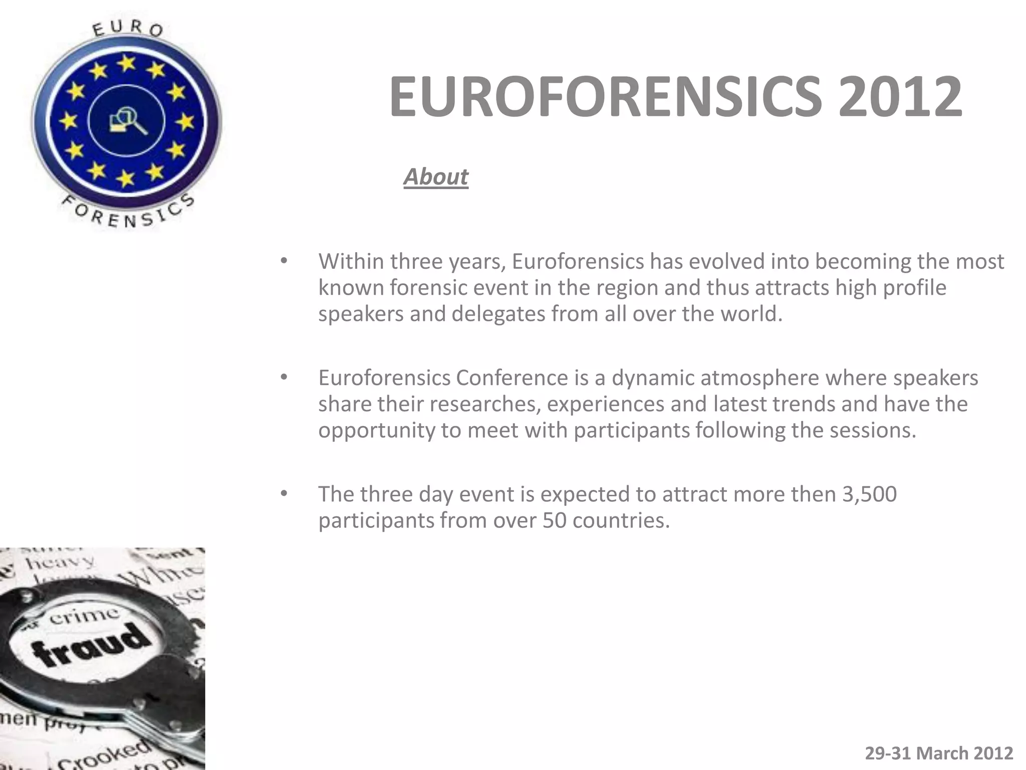 EUROFORENSICS 2012
            About


•   Within three years, Euroforensics has evolved into becoming the most
    known forensic event in the region and thus attracts high profile
    speakers and delegates from all over the world.

•   Euroforensics Conference is a dynamic atmosphere where speakers
    share their researches, experiences and latest trends and have the
    opportunity to meet with participants following the sessions.

•   The three day event is expected to attract more then 3,500
    participants from over 50 countries.




                                                          29-31 March 2012
 