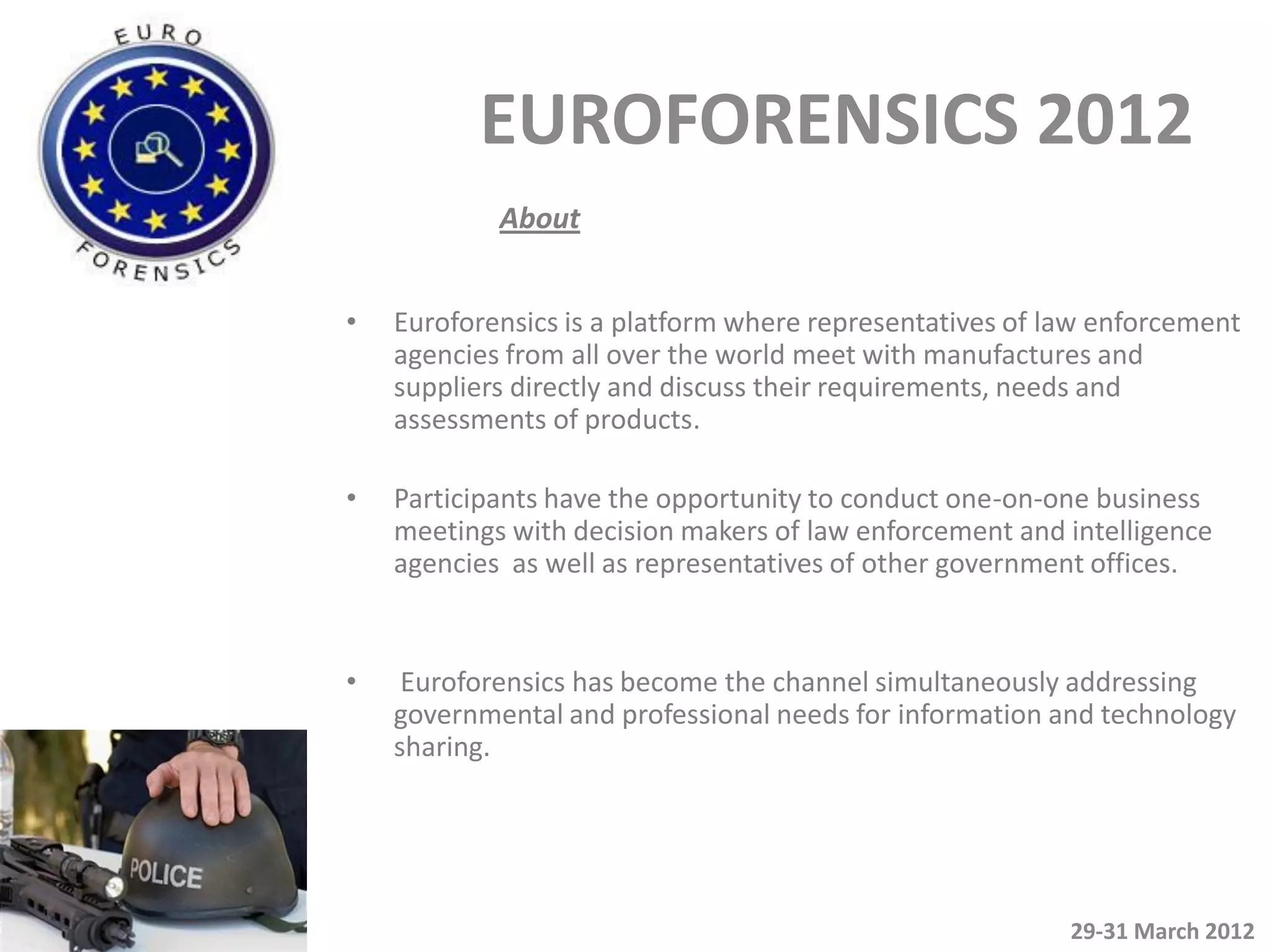 EUROFORENSICS 2012
            About


•   Euroforensics is a platform where representatives of law enforcement
    agencies from all over the world meet with manufactures and
    suppliers directly and discuss their requirements, needs and
    assessments of products.

•   Participants have the opportunity to conduct one-on-one business
    meetings with decision makers of law enforcement and intelligence
    agencies as well as representatives of other government offices.


•    Euroforensics has become the channel simultaneously addressing
    governmental and professional needs for information and technology
    sharing.




                                                          29-31 March 2012
 