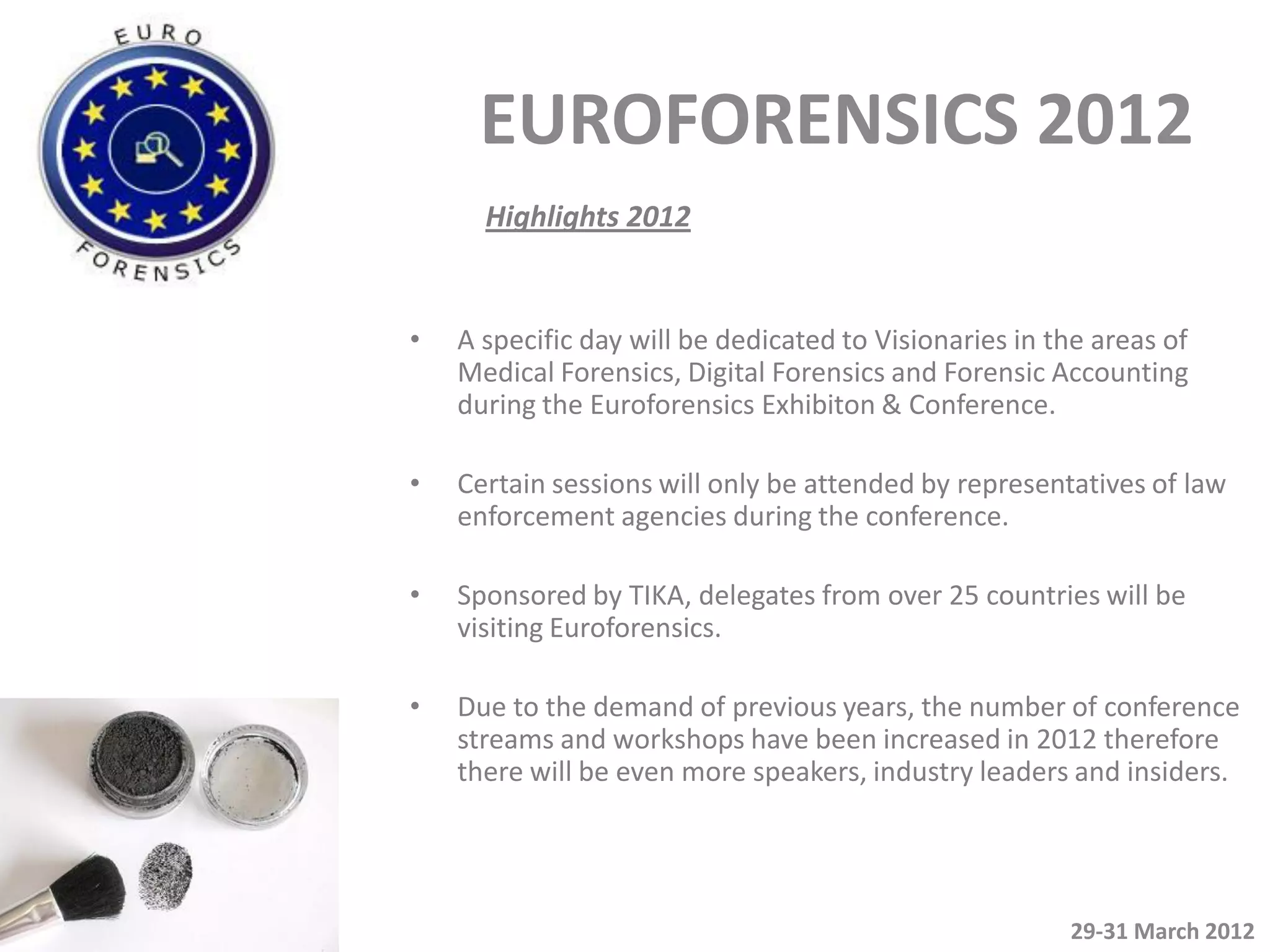 EUROFORENSICS 2012
      Highlights 2012


•   A specific day will be dedicated to Visionaries in the areas of
    Medical Forensics, Digital Forensics and Forensic Accounting
    during the Euroforensics Exhibiton & Conference.

•   Certain sessions will only be attended by representatives of law
    enforcement agencies during the conference.

•   Sponsored by TIKA, delegates from over 25 countries will be
    visiting Euroforensics.

•   Due to the demand of previous years, the number of conference
    streams and workshops have been increased in 2012 therefore
    there will be even more speakers, industry leaders and insiders.




                                                        29-31 March 2012
 