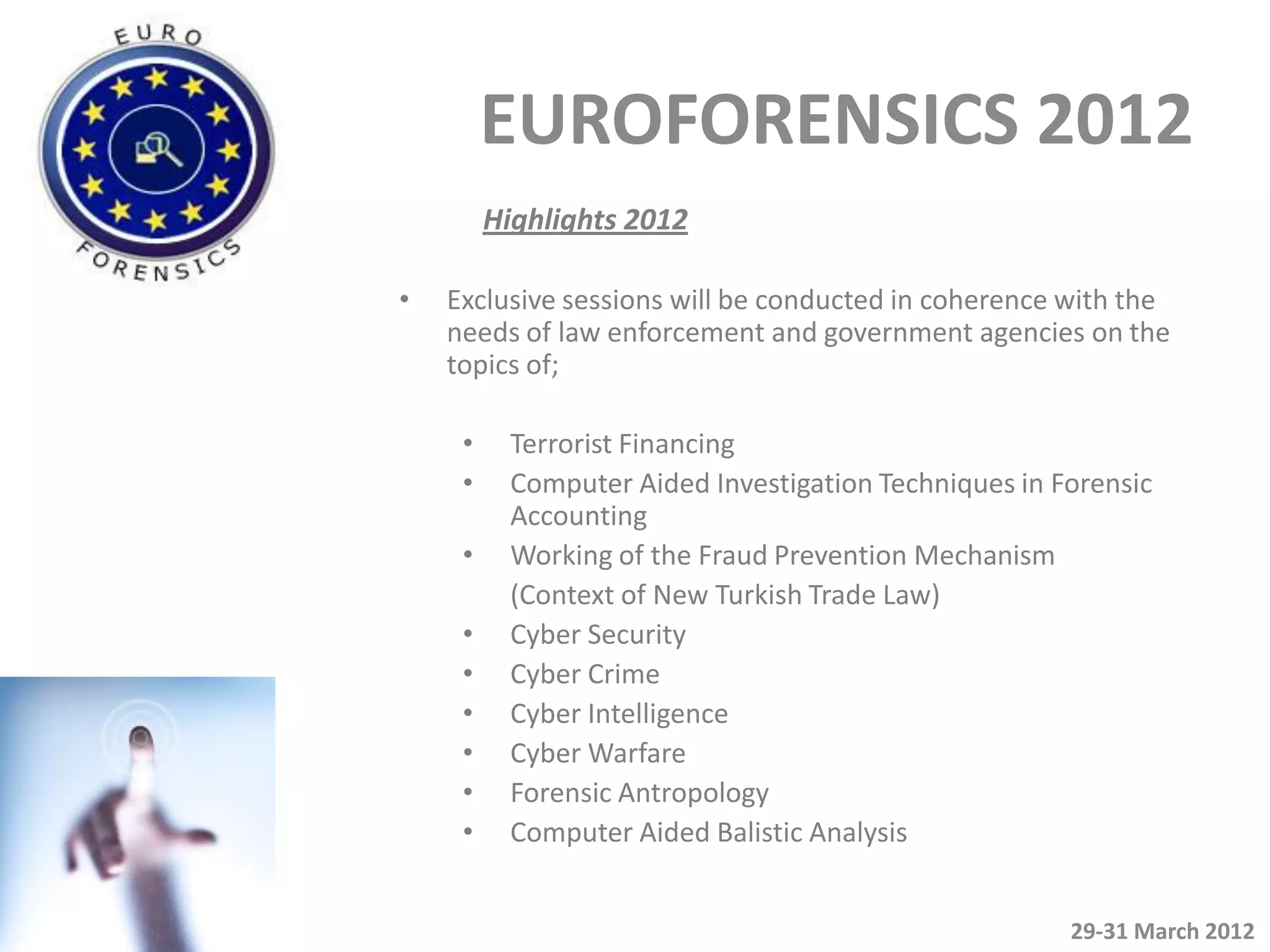 EUROFORENSICS 2012
         Highlights 2012

•   Exclusive sessions will be conducted in coherence with the
    needs of law enforcement and government agencies on the
    topics of;

     •    Terrorist Financing
     •    Computer Aided Investigation Techniques in Forensic
          Accounting
     •    Working of the Fraud Prevention Mechanism
          (Context of New Turkish Trade Law)
     •    Cyber Security
     •    Cyber Crime
     •    Cyber Intelligence
     •    Cyber Warfare
     •    Forensic Antropology
     •    Computer Aided Balistic Analysis


                                                      29-31 March 2012
 