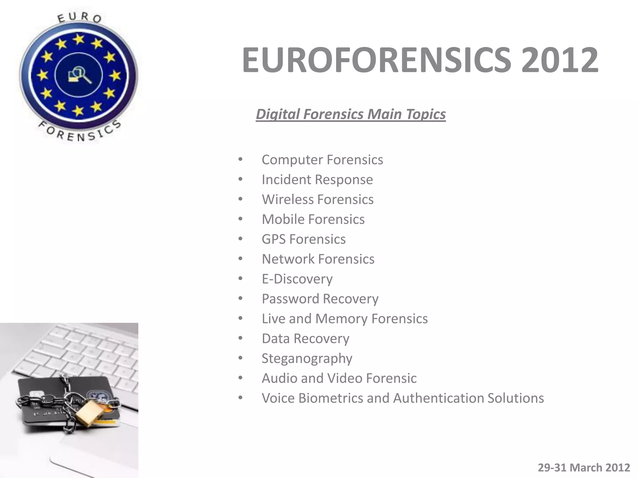 EUROFORENSICS 2012
    Digital Forensics Main Topics

•   Computer Forensics
•   Incident Response
•   Wireless Forensics
•   Mobile Forensics
•   GPS Forensics
•   Network Forensics
•   E-Discovery
•   Password Recovery
•   Live and Memory Forensics
•   Data Recovery
•   Steganography
•   Audio and Video Forensic
•   Voice Biometrics and Authentication Solutions



                                               29-31 March 2012
 