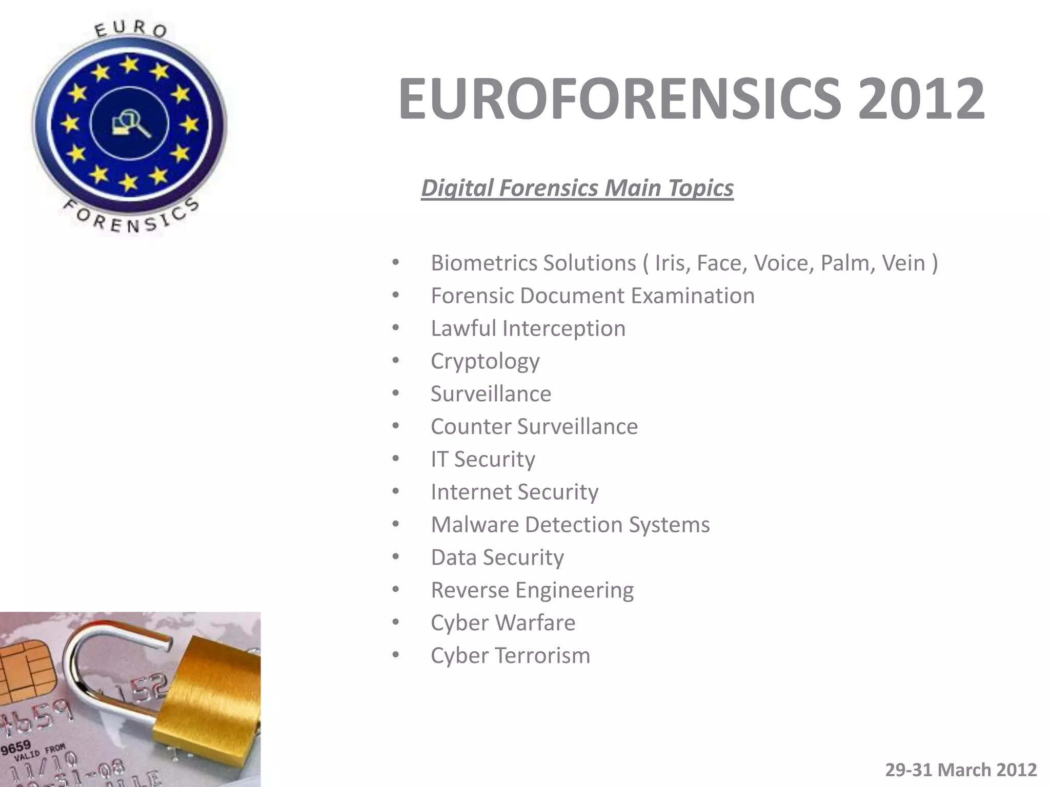 EUROFORENSICS 2012
    Digital Forensics Main Topics

•   Biometrics Solutions ( Iris, Face, Voice, Palm, Vein )
•   Forensic Document Examination
•   Lawful Interception
•   Cryptology
•   Surveillance
•   Counter Surveillance
•   IT Security
•   Internet Security
•   Malware Detection Systems
•   Data Security
•   Reverse Engineering
•   Cyber Warfare
•   Cyber Terrorism



                                                    29-31 March 2012
 