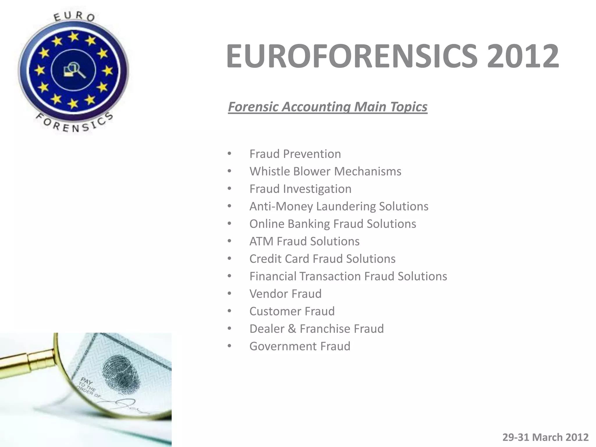 EUROFORENSICS 2012
Forensic Accounting Main Topics


•   Fraud Prevention
•   Whistle Blower Mechanisms
•   Fraud Investigation
•   Anti-Money Laundering Solutions
•   Online Banking Fraud Solutions
•   ATM Fraud Solutions
•   Credit Card Fraud Solutions
•   Financial Transaction Fraud Solutions
•   Vendor Fraud
•   Customer Fraud
•   Dealer & Franchise Fraud
•   Government Fraud




                                            29-31 March 2012
 
