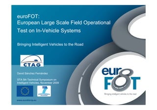 euroFOT:
European Large Scale Field Operational
Test on In-Vehicle Systems

Bringing Intelligent Vehicles to the Road




David Sánchez Fernández

STA 5th Technical Symposium on
Intelligent Vehicles, November 2009




www.eurofot-ip.eu
 