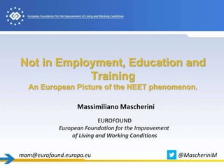 Not in Employment, Education and
Training
An European Picture of the NEET phenomenon.
Massimiliano Mascherini
EUROFOUND
European Foundation for the Improvement
of Living and Working Conditions
mam@eurofound.europa.eu @MascheriniM
 