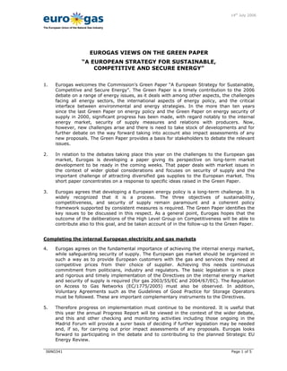 11 14th
July 2006
06NO341 Page 1 of 5
The European Union of the Natural Gas Industry
EUROGAS VIEWS ON THE GREEN PAPER
“A EUROPEAN STRATEGY FOR SUSTAINABLE,
COMPETITIVE AND SECURE ENERGY”
1. Eurogas welcomes the Commission’s Green Paper “A European Strategy for Sustainable,
Competitive and Secure Energy”. The Green Paper is a timely contribution to the 2006
debate on a range of energy issues, as it deals with among other aspects, the challenges
facing all energy sectors, the international aspects of energy policy, and the critical
interface between environmental and energy strategies. In the more than ten years
since the last Green Paper on energy policy and the Green Paper on energy security of
supply in 2000, significant progress has been made, with regard notably to the internal
energy market, security of supply measures and relations with producers. Now,
however, new challenges arise and there is need to take stock of developments and for
further debate on the way forward taking into account also impact assessments of any
new proposals. The Green Paper provides a basis for stakeholders to debate the relevant
issues.
2. In relation to the debates taking place this year on the challenges to the European gas
market, Eurogas is developing a paper giving its perspective on long-term market
development to be ready in the coming weeks. That paper deals with market issues in
the context of wider global considerations and focuses on security of supply and the
important challenge of attracting diversified gas supplies to the European market. This
short paper concentrates on a response to specific ideas raised in the Green Paper.
3. Eurogas agrees that developing a European energy policy is a long-term challenge. It is
widely recognized that it is a process. The three objectives of sustainability,
competitiveness, and security of supply remain paramount and a coherent policy
framework supported by consistent measures is required. The Green Paper identifies the
key issues to be discussed in this respect. As a general point, Eurogas hopes that the
outcome of the deliberations of the High Level Group on Competitiveness will be able to
contribute also to this goal, and be taken account of in the follow-up to the Green Paper.
Completing the internal European electricity and gas markets
4. Eurogas agrees on the fundamental importance of achieving the internal energy market,
while safeguarding security of supply. The European gas market should be organized in
such a way as to provide European customers with the gas and services they need at
competitive prices from their choice of supplier. Achieving this needs continuous
commitment from politicians, industry and regulators. The basic legislation is in place
and rigorous and timely implementation of the Directives on the internal energy market
and security of supply is required (for gas 2003/55/EC and 2004/67/EC). The Regulation
on Access to Gas Networks (EC/1775/2005) must also be observed. In addition,
Voluntary Agreements such as the Guidelines of Good Practice for Storage Operators
must be followed. These are important complementary instruments to the Directives.
5. Therefore progress on implementation must continue to be monitored. It is useful that
this year the annual Progress Report will be viewed in the context of the wider debate,
and this and other checking and monitoring activities including those ongoing in the
Madrid Forum will provide a surer basis of deciding if further legislation may be needed
and, if so, for carrying out prior impact assessments of any proposals. Eurogas looks
forward to participating in the debate and to contributing to the planned Strategic EU
Energy Review.
 