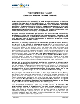 14th
July 2006
06NO343(2) Page 1 of 4
The European Union of the Natural Gas Industry
THE EUROPEAN GAS MARKET:
EUROGAS VIEWS ON THE WAY FORWARD
In the ongoing discussion on energy in 2006, Eurogas considers it is timely to
reassert the importance of the gas industry in contributing to a sustainable
energy supply for Europe. Recently questions have been raised about increasing
dependency on gas, including for electricity production, and concerns have been
expressed because of security of supply considerations. It is important not to
be complacent. Changes in the supply structure and considerations arising from
world economic growth are bringing new significant challenges.
Eurogas, however, recalls that gas reserves are abundant and commercially
accessible. Provided that external policy, market and regulatory frameworks are
in place to keep Europe an attractive destination for the world’s gas supplies
then gas can make a decisive contribution to building a bridge to a more
sustainable energy future for Europe.
The world is currently experiencing a considerable growth in energy demand,
and growth in gas demand is particularly strong. Gas is forecast to become the
second most important fuel from 2020. Power generation is and will remain the main
driver of the growth in gas demand, even if the present gas price level raises some
uncertainties about the most bullish forecasts, especially when coupled with the debate
about future environmental regulation, emissions trading, technology developments and
the future contribution of nuclear. It is certain, however, that gas penetration in the
global market will grow. Fortunately, gas reserves are abundant worldwide, although
they are mainly concentrated in two areas, Russia and the Middle East Region.
Therefore growth in world gas consumption will imply higher reliance on large scale
development of international trade, long distance transportation, with special expansion
of LNG trade, and critically, underpinning these, realisation of major investments.
Europe will be one of the important world areas competing to gain access to
these concentrated gas reserves. Because gas consumption in Europe is increasing,
but also because European domestic gas production is in decline, it is important that
Europe can remain an attractive zone for new gas imports. European gas companies
will be required to meet the challenge of filling an increasing supply gap at the
same time as appetites for gas in Asia and the United States are rising.
Today Europe is fortunate to be surrounded by three major producers (Russia, Norway
and Algeria), with large reserves accounting for half of its supplies. Alongside these
giants, European gas companies are developing diversification of supply sources and
routes: contracts have been signed with Libya, Egypt and Qatar and Nigeria; others may
come with Iran. The potential, however, for diversification is limited and given
the decrease of domestic production, the outstanding position of the three
major producers will not change much in the coming years.
LNG development encompasses some very specific features, it increases the
diversification options, it paves the way for more flexible supplies which also
means spot gas prices will be the decisive criteria of destination for spot LNG cargoes.
LNG trade linked to long-term contracts has proved effective in developing the
infrastructure along the whole supply chain and has provided security of supply. The
flexibility associated with spot trade, rerouting possibilities and excess terminaling
capacities could bring optimisation opportunities.
 