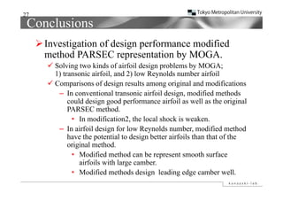 27
 Conclusions
      Investigation of design performance modified
       method PARSEC representation by MOGA
                                          MOGA.
        Solving two kinds of airfoil design problems by MOGA;
         1) transonic airfoil, and 2) low Reynolds number airfoil
          )                   ,      )       y
        Comparisons of design results among original and modifications
          – In conventional transonic airfoil design, modified methods
              could design good performance airfoil as well as the original
                  ld d i         d     f        i f il       ll th       i i l
              PARSEC method.
               • In modification2, the local shock is weaken.
          – In airfoil design for low Reynolds number, modified method
              have the potential to design better airfoils than that of the
              original method
                        method.
               • Modified method can be represent smooth surface
                   airfoils with large camber.
               • Modified methods design leading edge camber well.
 