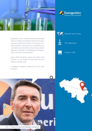Frank Geelen, CFO
Diego Cutaia
ICT – Process Improvement Manager, Eurogentec
Eurogentec est une société internationale spécialisée
dans la conception de réactifs et de kits pour la géno-
mique et la protéomique. Elle est un fournisseur mon-
dial de produits et de services aux scientifiques impli-
qués dans la recherche des sciences de la vie, dans le
diagnostic moléculaire et le développement thérapeu-
tique et dans leur commercialisation.
Depuis 2009, Eurogentec dispose d’une filiale à San
Francisco où une centaine de personnes assure sa
présence aux Etats-Unis.
En Belgique, Eurogentec emploie plus de 220 colla-
borateurs.
	 Distribution dans 40 pays
	 350 collaborateurs
	 Fondée en 1985
 