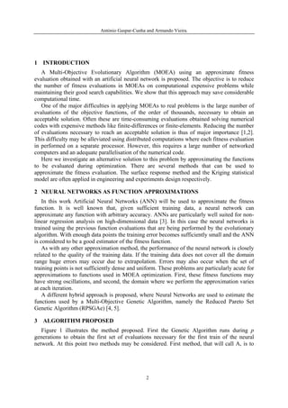 António Gaspar-Cunha and Armando Vieira.




1 INTRODUCTION
   A Multi-Objective Evolutionary Algorithm (MOEA) using an approximate fitness
evaluation obtained with an artificial neural network is proposed. The objective is to reduce
the number of fitness evaluations in MOEAs on computational expensive problems while
maintaining their good search capabilities. We show that this approach may save considerable
computational time.
   One of the major difficulties in applying MOEAs to real problems is the large number of
evaluations of the objective functions, of the order of thousands, necessary to obtain an
acceptable solution. Often these are time-consuming evaluations obtained solving numerical
codes with expensive methods like finite-differences or finite-elements. Reducing the number
of evaluations necessary to reach an acceptable solution is thus of major importance [1,2].
This difficulty may be alleviated using distributed computations where each fitness evaluation
in performed on a separate processor. However, this requires a large number of networked
computers and an adequate parallelisation of the numerical code.
   Here we investigate an alternative solution to this problem by approximating the functions
to be evaluated during optimization. There are several methods that can be used to
approximate the fitness evaluation. The surface response method and the Kriging statistical
model are often applied in engineering and experiments design respectively.

2 NEURAL NETWORKS AS FUNCTION APPROXIMATIONS
    In this work Artificial Neural Networks (ANN) will be used to approximate the fitness
function. It is well known that, given sufficient training data, a neural network can
approximate any function with arbitrary accuracy. ANNs are particularly well suited for non-
linear regression analysis on high-dimensional data [3]. In this case the neural networks is
trained using the previous function evaluations that are being performed by the evolutionary
algorithm. With enough data points the training error becomes sufficiently small and the ANN
is considered to be a good estimator of the fitness function.
    As with any other approximation method, the performance of the neural network is closely
related to the quality of the training data. If the training data does not cover all the domain
range huge errors may occur due to extrapolation. Errors may also occur when the set of
training points is not sufficiently dense and uniform. These problems are particularly acute for
approximations to functions used in MOEA optimization. First, these fitness functions may
have strong oscillations, and second, the domain where we perform the approximation varies
at each iteration.
    A different hybrid approach is proposed, where Neural Networks are used to estimate the
functions used by a Multi-Objective Genetic Algorithm, namely the Reduced Pareto Set
Genetic Algorithm (RPSGAe) [4, 5].

3   ALGORITHM PROPOSED
   Figure 1 illustrates the method proposed. First the Genetic Algorithm runs during p
generations to obtain the first set of evaluations necessary for the first train of the neural
network. At this point two methods may be considered. First method, that will call A, is to




                                                 2
 
