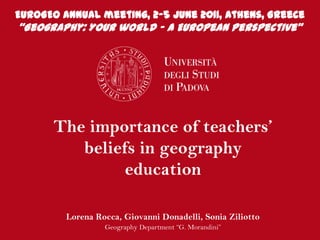 EUROGEO Annual meeting, 2-5 June 2011, Athens, Greece “Geography: Your world – A European Perspective” The importance of teachers’ beliefs in geography education Lorena Rocca, Giovanni Donadelli, Sonia Ziliotto GeographyDepartment “G. Morandini”  