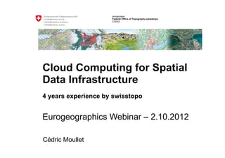 armasuisse
                     Federal Office of Topography swisstopo
                     COSIG




Cloud Computing for Spatial
Data Infrastructure
4 years experience by swisstopo


Eurogeographics Webinar – 2.10.2012

Cédric Moullet
 
