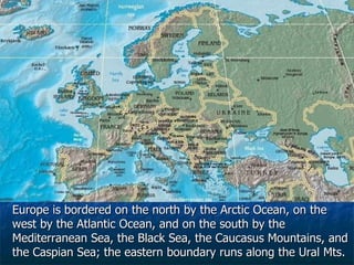 Europe is bordered on the north by the Arctic Ocean, on the west by the Atlantic Ocean, and on the south by the Mediterranean Sea, the Black Sea, the Caucasus Mountains, and the Caspian Sea; the eastern boundary runs along the Ural Mts. 