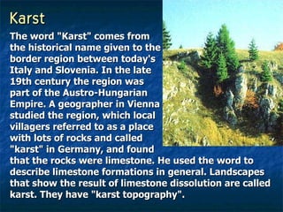 Karst The word "Karst" comes from  the historical name given to the  border region between today's  Italy and Slovenia. In the late  19th century the region was  part of the Austro-Hungarian  Empire. A geographer in Vienna  studied the region, which local  villagers referred to as a place  with lots of rocks and called  "karst" in Germany, and found  that the rocks were limestone. He used the word to describe limestone formations in general. Landscapes that show the result of limestone dissolution are called karst. They have "karst topography".   