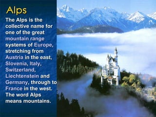 Alps The Alps is the collective name for one of the great  mountain range  systems of  Europe , stretching from  Austria  in the east,  Slovenia ,  Italy ,  Switzerland ,  Liechtenstein  and  Germany , through to  France  in the west. The word Alps means mountains.   