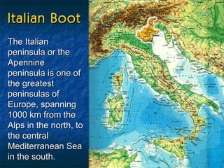 Italian Boot The Italian peninsula or the Apennine peninsula is one of the greatest peninsulas of Europe, spanning 1000 km from the Alps in the north, to the central Mediterranean Sea in the south.   
