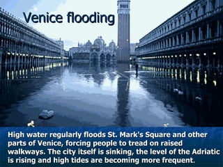 Venice flooding High water regularly floods St. Mark's Square and other parts of Venice, forcing people to tread on raised walkways. The city itself is sinking, the level of the Adriatic is rising and high tides are becoming more frequent . 