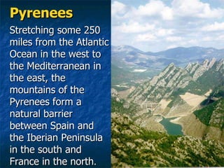 Pyrenees Stretching some 250 miles from the Atlantic Ocean in the west to the Mediterranean in the east, the mountains of the Pyrenees form a natural barrier between Spain and the Iberian Peninsula in the south and France in the north .   