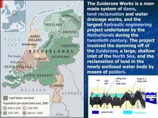 Land reclamation The Zuiderzee Works is a man-made system of  dams ,  land reclamation  and water drainage works, and the largest  hydraulic engineering  project undertaken by the  Netherlands  during the  twentieth century . The project involved the damming off of the  Zuiderzee , a large, shallow inlet of the  North Sea , and the reclamation of land in the newly enclosed water body by means of  polders .   