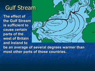 Gulf Stream The effect of  the Gulf Stream  is sufficient to  cause certain  parts of the  west of Britain  and Ireland to  be an average of several degrees warmer than most other parts of those countries.  
