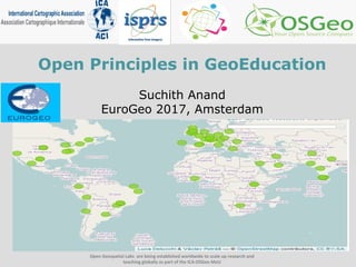 Open Principles in GeoEducation
Suchith Anand
EuroGeo 2017, Amsterdam
Open Geospatial Labs are being established worldwide to scale up research and
teaching globally as part of the ICA-OSGeo MoU
 
