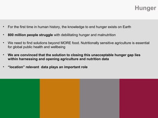Hunger
• For the first time in human history, the knowledge to end hunger exists on Earth
• 800 million people struggle with debilitating hunger and malnutrition
• We need to find solutions beyond MORE food. Nutritionally sensitive agriculture is essential
for global public health and wellbeing
• We are convinced that the solution to closing this unacceptable hunger gap lies
within harnessing and opening agriculture and nutrition data
• “location” relevant data plays an important role
 
 
 