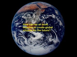 How can we all work
together to create global
citizens for the future?
 