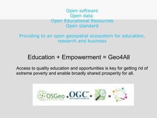 Open software
Open data
Open Educational Resources
Open standard
Providing to an open geospatial ecosystem for education,
research and business
Education + Empowerment = Geo4All
Access to quality education and opportunities is key for getting rid of
extreme poverty and enable broadly shared prosperity for all.
 