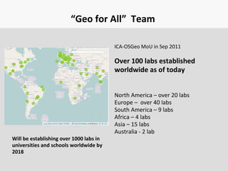 “Geo for All” Team
ICA-OSGeo MoU in Sep 2011
Over 100 labs established
worldwide as of today
North America – over 20 labs
Europe – over 40 labs
South America – 9 labs
Africa – 4 labs
Asia – 15 labs
Australia - 2 lab
Will be establishing over 1000 labs in
universities and schools worldwide by
2018
 