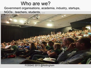 Who are we?
Government organisations, academia, industry, startups,
NGOs , teachers, students, …
FOSS4G 2013 @Nottingham
 