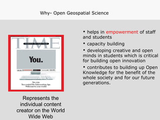 Represents the
individual content
creator on the World
Wide Web
Why- Open Geospatial Science
 helps in empowerment of staff
and students
 capacity building
 developing creative and open
minds in students which is critical
for building open innovation
 contributes to building up Open
Knowledge for the benefit of the
whole society and for our future
generations.
 