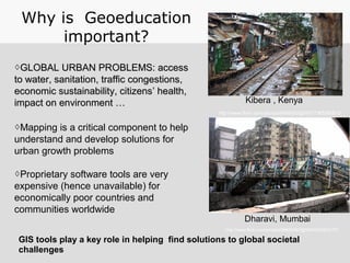 ◊GLOBAL URBAN PROBLEMS: accessGLOBAL URBAN PROBLEMS: access
to water, sanitation, traffic congestions,to water, sanitation, traffic congestions,
economic sustainability, citizenseconomic sustainability, citizens’ health,’ health,
impact on environment …impact on environment …
◊Mapping is a critical component to help
understand and develop solutions for
urban growth problems
◊Proprietary software tools are very
expensive (hence unavailable) for
economically poor countries and
communities worldwide
Why is Geoeducation
important?
Kibera , Kenya
Dharavi, Mumbai
http://www.flickr.com/photos/56685562@N00/2340042701
http://www.flickr.com/photos/8485582@N07/7365580810
GIS tools play a key role in helping find solutions to global societal
challenges
 