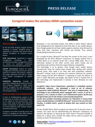 Eurogiciel makes the wireless HDMI connection easier
Toulouse, March 14th, 2014
About Eurogiciel
As the first PSSC (Projects Support Services
Company) in Europe, Eurogiciel group is
organized in 3 business Units which provide
services throughout all industrial project
phases.
ETOP International: Specialized in project
management consulting, it offers
comprehensive project management services
to ensure its customers’ continuous
improvement and sustainable performance.
EQUERT International: Branch for quality
management consulting, intervenes in quality
expertise of systems and products, readjusts
the quality references and steps in “Supply
Chain Quality” (management of supplier
quality)
EUROGICIEL Engineering: Provides its
expertise in engineering of systems and real-
time software, integrated in highly critical
systems. Eurogiciel has also developed its
own COTS products line for the aeronautic
and aerospace sector.
About the Open Source Department
A team of multidisciplinary experts in the
development of complex embedded systems
or not, based on Linux environments. They
have a wide range of skills, from Operating
System components to graphical interfaces,
via service platforms with network aspects,
protocols and security.
Eurogiciel is now able to provide end to end
services to integrate its own OEM software
components to simplify developments.
Nowadays, in our connected society, CDs, DVDs or either Photos’ albums
have disappeared to be replaced by hard drive discs in our mobile devices.
Even though people do not have media supports anymore, they still want to
share their lives’ memories with friends and families. Thus content
broadcasting has become an issue.
For a couple of years, Miracast™ has been the answer to this issue. It was
developed by the Wi-Fi Alliance® consortium, to display content from a
mobile device to an external screen like a virtual HDMI cable. This is an
alternative solution to the other current ones which mostly rely on
proprietary code and thus limits the range of devices compatibility.
This technology is at its genesis. Even though some mobile devices
manufacturers have for several years already been dealing with content
sharing issues, they made it on their own with proprietary methods.
Miracast™ instead, tends to become the universal reference for wireless
video casting and the Wi-Fi Alliance® is expecting to reach the billions of
users in 2016. Microsoft and Google, two leaders of the IT market trust in
this technology and implemented it natively in their Windows 8.1 and
Androïd 4.2.
Eurogiciel’s Open Source Department, specialized in embedded wireless
multimedia software, has developed a stack (a set of software
components) called EmbPLUG Miracast™ that aims at implementing the
technology in any multimedia device equipped with a screen. It can be a
projector, a TV, a camera or either a car’s infotainment system. By this way
Eurogiciel takes part to the wireless screen broadcasting boom.
Locatel who provides innovating solutions for Televisions in luxury hotel
rooms, already believes in EmbPLUG Miracast™ and use it for one of its Set-
Top-Box. It enables hotel’s guests to display their own content on their
room’s TV.
On the 18-20th March 2014, Eurogiciel will attend the TV Connect show in
London. Our team will be demonstrating the Miracast™ experience on
Locatel’s Set-Top-Box 11 featuring the Intel® Atom™ Processor CE5300. A
Galaxy S4, a Nexus and a Surface Pro tablet will be used to present the
solution at Intel’s TV Connect suite.
Press contact: frederique.mazars@eurogiciel.fr / +33 5 61 00 79 80
Website: www.eurogiciel.fr
 