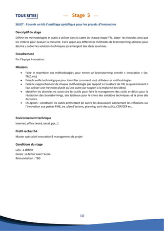 10 
TOUS SITES Stage 5 
SUJET : Fournir un kit d’outillage spécifique pour les projets d’innovation 
Descriptif du stage 
Définir les méthodologies et outils à utiliser dans la cadre de chaque étape TRL. Lister les livrables ainsi que les critères pour évaluer la maturité. Faire appel aux différentes méthodes de brainstorming utilisées pour décrire / cadrer les solutions techniques qui émergent des idées soumises. 
Encadrement 
Par l’équipe Innovation 
Missions 
 Faire le répertoire des méthodologies pour mener un brainstorming orienté « innovation » (ex. TRIZ, etc) 
 Faire la veille technologique pour identifier comment sont utilisées ces méthodologies 
 Faire le rapprochement de chaque méthodologie par rapport à l’ossature de TRL (à quel moment il faut utiliser une méthode plutôt qu’une autre par rapport à la maturité des idées) 
 Identifier les données et construire les outils pour faire le management des coûts et délais pour la réalisation des brainstormings, des tableaux pour le choix des solutions techniques et la prise des décisions. 
 En option : construire les outils permettant de suivre les discussions concernant les réflexions sur l’innovation aux petites PME, ex. plan d’actions, planning, suivi des coûts, COP/CEP etc. 
Environnement technique 
Internet, office (word, excel, ppt…) 
Profil recherché 
Master spécialisé innovation & management de projet 
Conditions du stage 
Lieu : à définir 
Durée : à définir avec l’école 
Rémunération : TBD 
 
